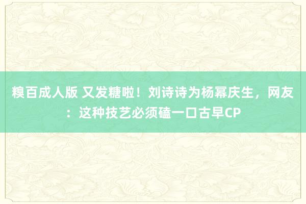 糗百成人版 又发糖啦！刘诗诗为杨幂庆生，网友：这种技艺必须磕一口古早CP