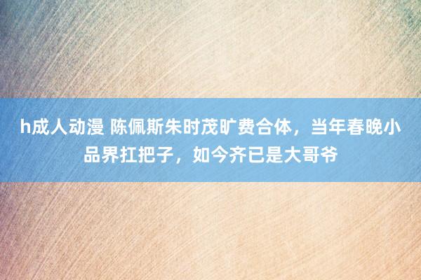 h成人动漫 陈佩斯朱时茂旷费合体，当年春晚小品界扛把子，如今齐已是大哥爷