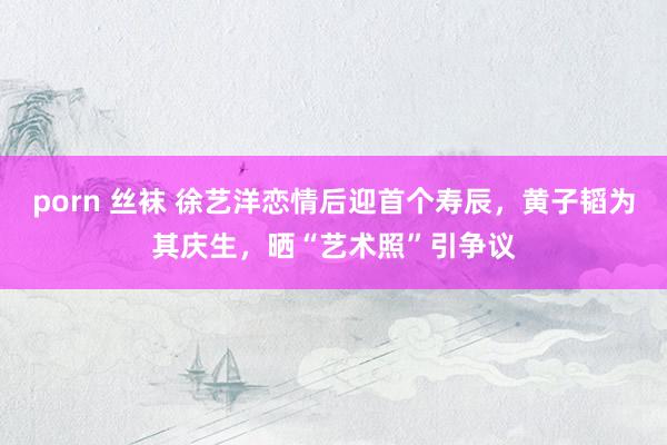 porn 丝袜 徐艺洋恋情后迎首个寿辰，黄子韬为其庆生，晒“艺术照”引争议