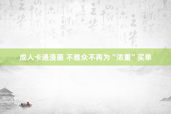 成人卡通漫画 不雅众不再为“浓重”买单