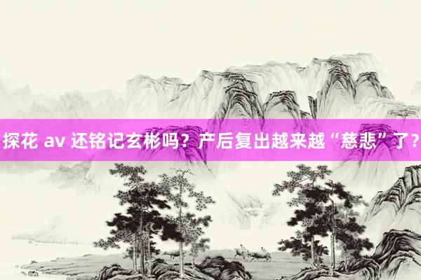 探花 av 还铭记玄彬吗？产后复出越来越“慈悲”了？