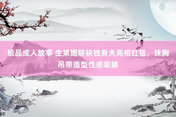 极品成人故事 生果姐联袂独身夫亮相红毯，抹胸吊带造型性感吸睛