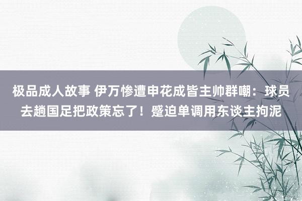 极品成人故事 伊万惨遭申花成皆主帅群嘲：球员去趟国足把政策忘了！蹙迫单调用东谈主拘泥