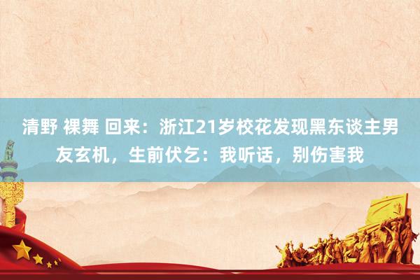 清野 裸舞 回来：浙江21岁校花发现黑东谈主男友玄机，生前伏乞：我听话，别伤害我