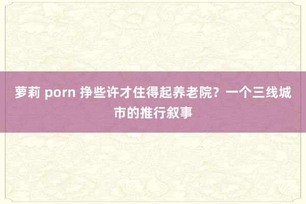 萝莉 porn 挣些许才住得起养老院？一个三线城市的推行叙事