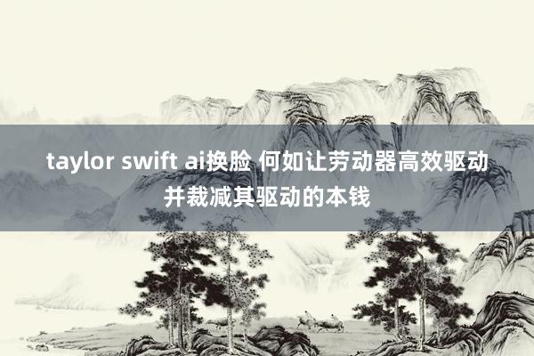 taylor swift ai换脸 何如让劳动器高效驱动并裁减其驱动的本钱