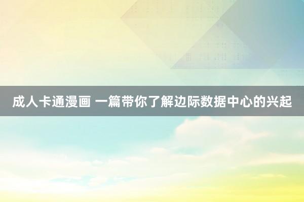 成人卡通漫画 一篇带你了解边际数据中心的兴起