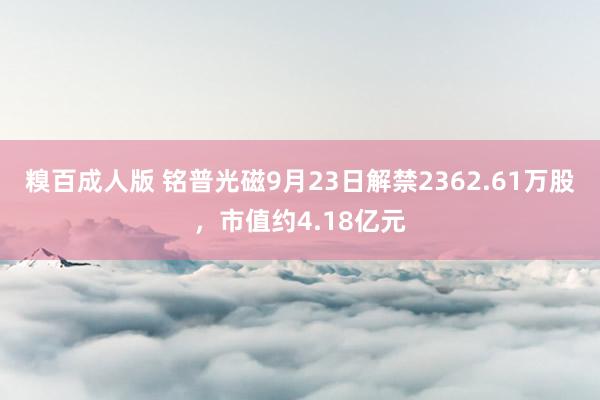 糗百成人版 铭普光磁9月23日解禁2362.61万股,市值约4.18亿元