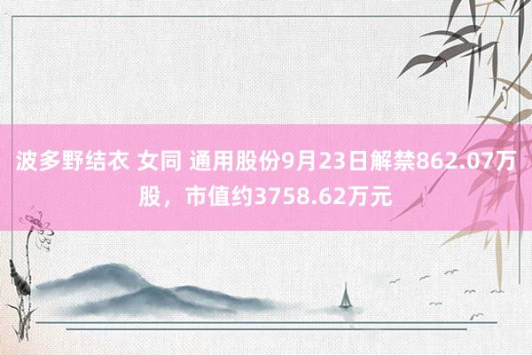 波多野结衣 女同 通用股份9月23日解禁862.07万股，市值约3758.62万元