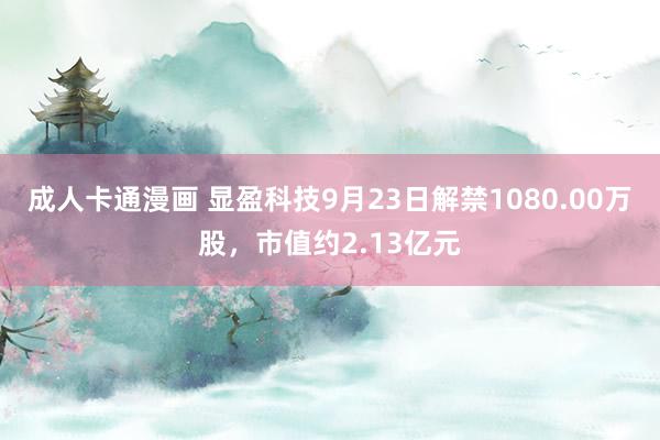 成人卡通漫画 显盈科技9月23日解禁1080.00万股，市值约2.13亿元
