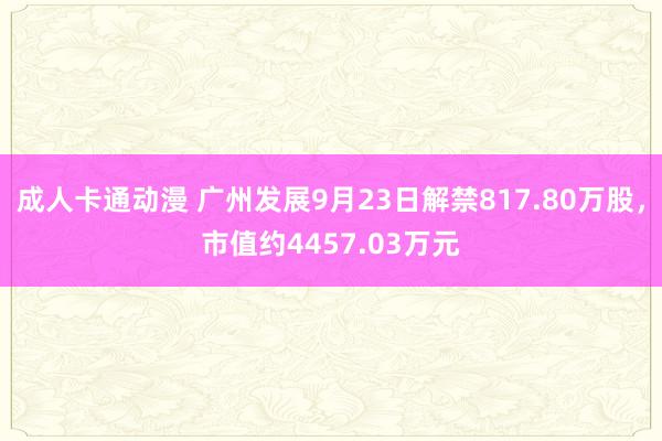 成人卡通动漫 广州发展9月23日解禁817.80万股，市值约4457.03万元