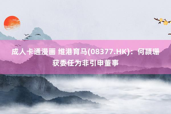 成人卡通漫画 维港育马(08377.HK)：何頴珊获委任为非引申董事
