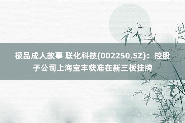 极品成人故事 联化科技(002250.SZ)：控股子公司上海宝丰获准在新三板挂牌