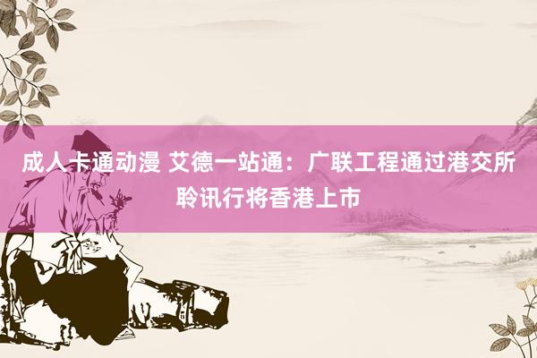 成人卡通动漫 艾德一站通：广联工程通过港交所聆讯行将香港上市