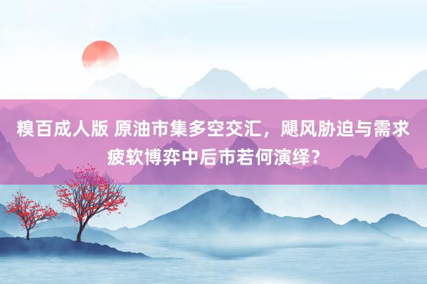 糗百成人版 原油市集多空交汇，飓风胁迫与需求疲软博弈中后市若何演绎？