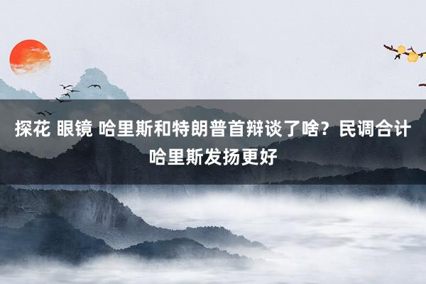 探花 眼镜 哈里斯和特朗普首辩谈了啥？民调合计哈里斯发扬更好