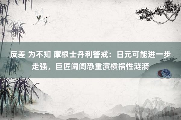 反差 为不知 摩根士丹利警戒：日元可能进一步走强，巨匠阛阓恐重演横祸性涟漪
