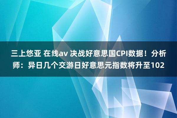 三上悠亚 在线av 决战好意思国CPI数据！分析师：异日几个交游日好意思元指数将升至102