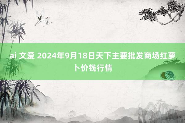 ai 文爱 2024年9月18日天下主要批发商场红萝卜价钱行情