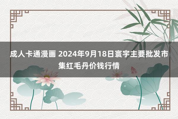 成人卡通漫画 2024年9月18日寰宇主要批发市集红毛丹价钱行情