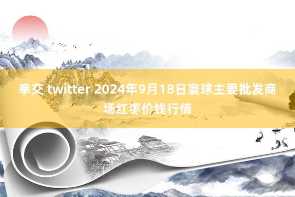 拳交 twitter 2024年9月18日寰球主要批发商场红枣价钱行情