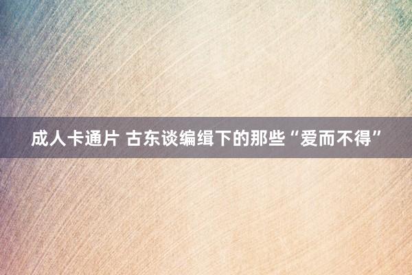 成人卡通片 古东谈编缉下的那些“爱而不得”