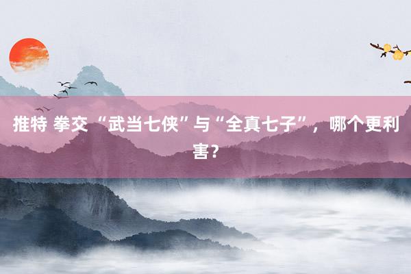 推特 拳交 “武当七侠”与“全真七子”，哪个更利害？