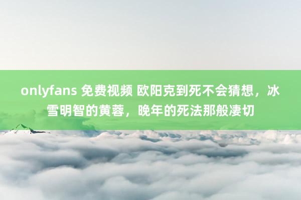 onlyfans 免费视频 欧阳克到死不会猜想，冰雪明智的黄蓉，晚年的死法那般凄切