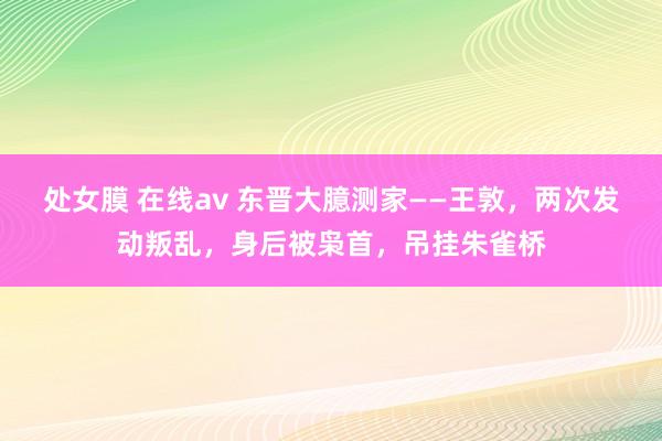处女膜 在线av 东晋大臆测家——王敦，两次发动叛乱，身后被枭首，吊挂朱雀桥