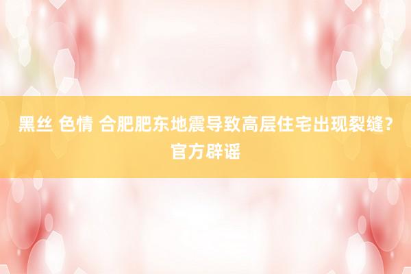 黑丝 色情 合肥肥东地震导致高层住宅出现裂缝？官方辟谣