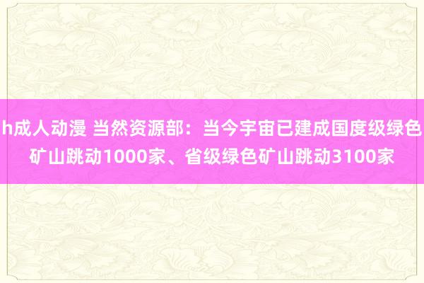 h成人动漫 当然资源部：当今宇宙已建成国度级绿色矿山跳动1000家、省级绿色矿山跳动3100家