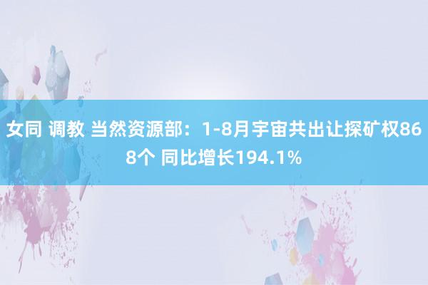女同 调教 当然资源部：1-8月宇宙共出让探矿权868个 同比增长194.1%