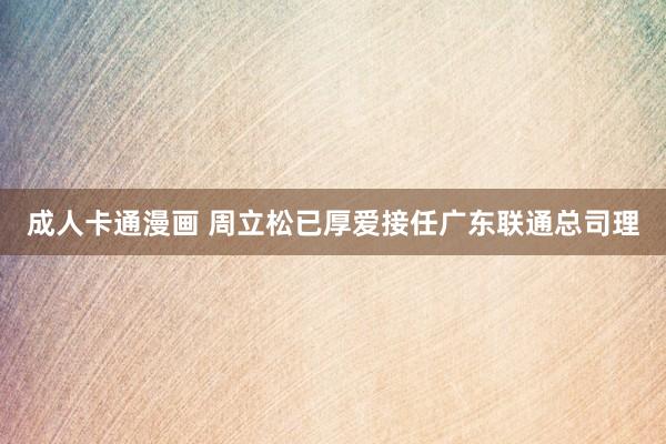 成人卡通漫画 周立松已厚爱接任广东联通总司理