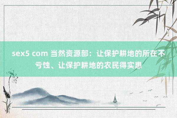 sex5 com 当然资源部：让保护耕地的所在不亏蚀、让保护耕地的农民得实惠