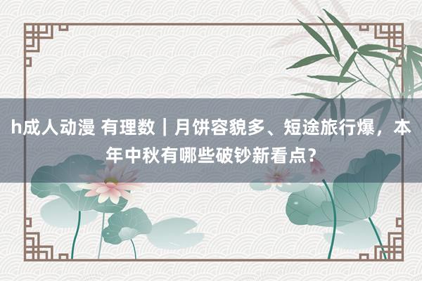 h成人动漫 有理数｜月饼容貌多、短途旅行爆，本年中秋有哪些破钞新看点？