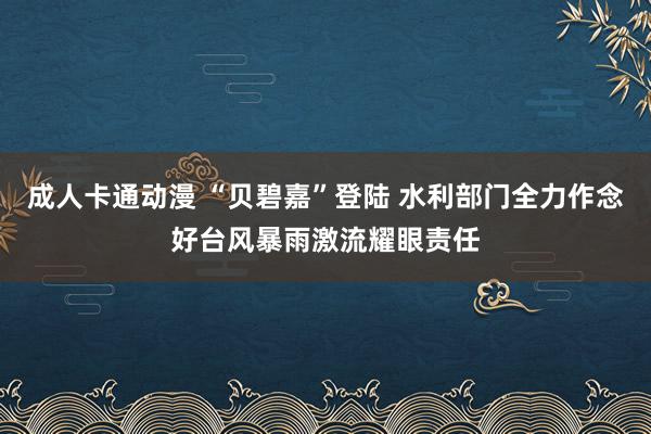 成人卡通动漫 “贝碧嘉”登陆 水利部门全力作念好台风暴雨激流耀眼责任