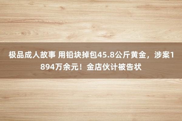 极品成人故事 用铅块掉包45.8公斤黄金，涉案1894万余元！金店伙计被告状