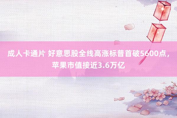 成人卡通片 好意思股全线高涨标普首破5600点，苹果市值接近3.6万亿