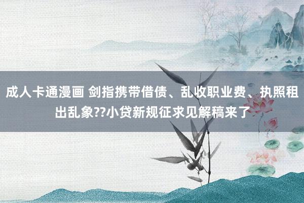成人卡通漫画 剑指携带借债、乱收职业费、执照租出乱象??小贷新规征求见解稿来了