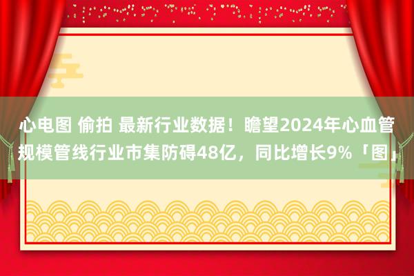 心电图 偷拍 最新行业数据！瞻望2024年心血管规模管线行业市集防碍48亿，同比增长9%「图」