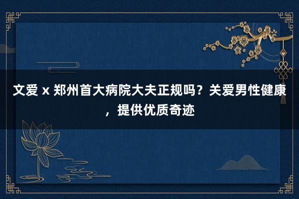 文爱 x 郑州首大病院大夫正规吗？关爱男性健康，提供优质奇迹