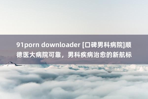 91porn downloader [口碑男科病院]顺德医大病院可靠，男科疾病治愈的新航标