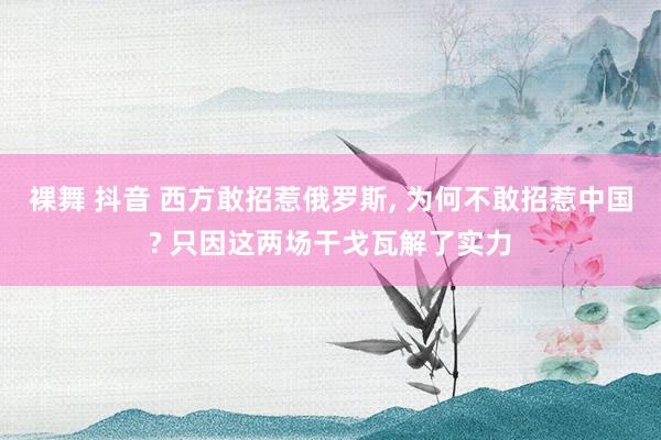 裸舞 抖音 西方敢招惹俄罗斯， 为何不敢招惹中国? 只因这两场干戈瓦解了实力