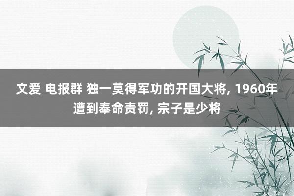 文爱 电报群 独一莫得军功的开国大将， 1960年遭到奉命责罚， 宗子是少将