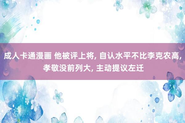 成人卡通漫画 他被评上将， 自认水平不比李克农高， 孝敬没前列大， 主动提议左迁