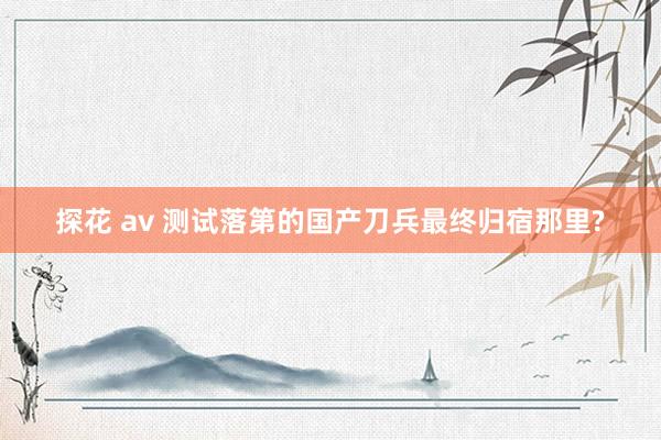 探花 av 测试落第的国产刀兵最终归宿那里?