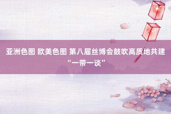 亚洲色图 欧美色图 第八届丝博会鼓吹高质地共建“一带一谈”