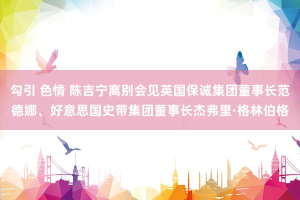 勾引 色情 陈吉宁离别会见英国保诚集团董事长范德娜、好意思国史带集团董事长杰弗里·格林伯格