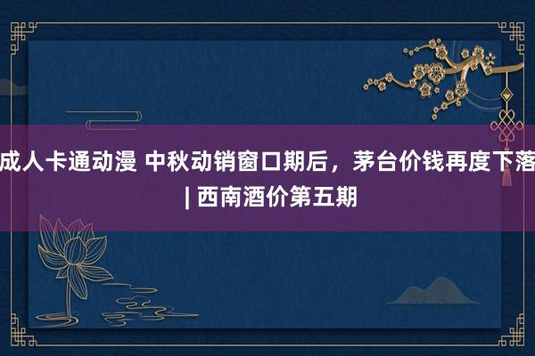 成人卡通动漫 中秋动销窗口期后，茅台价钱再度下落 | 西南酒价第五期