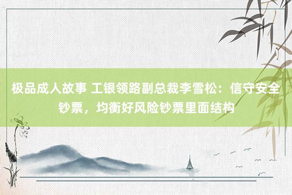 极品成人故事 工银领路副总裁李雪松：信守安全钞票，均衡好风险钞票里面结构